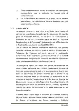 Página 16
c. Existen problemas para la entrega de materiales y el presupuesto
correspondiente para la realización de labores para el
acompañamiento.
d. Los acompañantes de Ventanilla no cuentan con un espacio
adecuado con los implementos e insumos necesarios para que
ejerzan una labor eficiente.
1.3. JUSTIFICACIÓN
La presente investigación tiene como fin primordial hacer conocer el
logro de los aprendizajes alcanzados por los educandos del segundo
grado de Educación Primaria, en las áreas de Comunicación y
Matemática en las II.EE focalizadas donde se aplicó el “Programa
Estratégico Logros de Aprendizaje”, pertenecientes a la UGEL Otuzco de
la Región La Libertad, durante los años 2010 al 2012.
Con el estudio se pretende sistematizar información que permita
desarrollar acciones de mejora a nivel de Gestión Administrativa y
Pedagógica del Programa; así como, promover la participación
comprometida de las autoridades y actores educativos con la finalidad
de desarrollar un trabajo conjunto a favor del desarrollo de capacidades
de los estudiantes que lo llevan a su formación integral.
La investigación además va a servir para que las decisiones que se
tomen prioricen políticas de atención hacia una estrategia fundamental
dentro del proceso educativo, cuál es el acompañamiento docente que
debe ser desarrollado en primera instancia por el director de la
institución educativa, luego por los equipos de especialistas de las
Unidades de Gestión Educativa Local y de la Gerencia Regional de
Educación; de manera que todo ello permita el desarrollo profesional del
docente para que ejerza con eficiencia, eficacia, calidad y equidad el
derecho que tienen los estudiantes a un mejor aprendizaje en su
desarrollo educativo.
El trabajo debe hacerse llegar al Ministerio de Educación, Gerencia
Regional de Educación La Libertad, Unidad de Gestión Educativa Local
de Otuzco, Universidades que forman maestros e Institutos
 