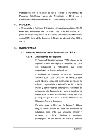 Página 17
Pedagógicos, con la finalidad de dar a conocer la importancia del
Programa Estratégico Logros de Aprendizaje – PELA, en el
mejoramiento de los aprendizajes en Comunicación y Matemática.
1.4. PROBLEMA
¿Cómo afecta el Programa Estratégico Logros de Aprendizaje (PELA),
en el mejoramiento del logro de aprendizaje de los estudiantes del 2º
grado de educación primaria en las áreas: Comunicación y Matemática
en las I.E.P. de la UGEL Otuzco de la Región La Libertad, años 2010 al
2012?
1.5. MARCO TEÓRICO
1.5.1 Programa Estratégico Logros De Aprendizaje (PELA):
1.5.1.1 Antecedentes del Programa
El Proyecto Educativo Nacional (PEN) plantea en su
segundo objetivo estratégico la necesidad de contar
con estudiantes e instituciones que logren
aprendizajes pertinentes y de calidad.
El Ministerio de Educación en su Plan Estratégico
Sectorial 2007 – 2011 (R.M. Nº 190-2007-ED), tiene
como objetivo estratégico incrementar los niveles de
calidad y equidad de la educación en la población
infantil y como objetivos estratégicos específicos se
propone ampliar la cobertura y mejorar la calidad de
la educación para niños y niñas menores de seis años
y asegurar que las niñas y niños concluyan una
Educación Primaria de calidad.
En este marco la Dirección de Educación Básica
Regular como órgano de línea del Ministerio de
Educación tiene entre sus funciones formular y
proponer la política, objetivos y estrategias
pedagógicas de los niveles de inicial y primaria,
 