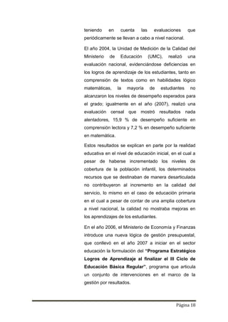 Página 18
teniendo en cuenta las evaluaciones que
periódicamente se llevan a cabo a nivel nacional.
El año 2004, la Unidad de Medición de la Calidad del
Ministerio de Educación (UMC), realizó una
evaluación nacional, evidenciándose deficiencias en
los logros de aprendizaje de los estudiantes, tanto en
comprensión de textos como en habilidades lógico
matemáticas, la mayoría de estudiantes no
alcanzaron los niveles de desempeño esperados para
el grado; igualmente en el año (2007), realizó una
evaluación censal que mostró resultados nada
alentadores, 15,9 % de desempeño suficiente en
comprensión lectora y 7,2 % en desempeño suficiente
en matemática.
Estos resultados se explican en parte por la realidad
educativa en el nivel de educación inicial, en el cual a
pesar de haberse incrementado los niveles de
cobertura de la población infantil, los determinados
recursos que se destinaban de manera desarticulada
no contribuyeron al incremento en la calidad del
servicio, lo mismo en el caso de educación primaria
en el cual a pesar de contar de una amplia cobertura
a nivel nacional, la calidad no mostraba mejoras en
los aprendizajes de los estudiantes.
En el año 2006, el Ministerio de Economía y Finanzas
introduce una nueva lógica de gestión presupuestal,
que conllevó en el año 2007 a iniciar en el sector
educación la formulación del “Programa Estratégico
Logros de Aprendizaje al finalizar el III Ciclo de
Educación Básica Regular”, programa que articula
un conjunto de intervenciones en el marco de la
gestión por resultados.
 