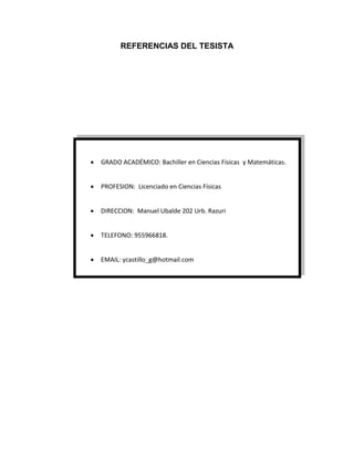 Página iii
REFERENCIAS DEL TESISTA
 GRADO ACADÉMICO: Bachiller en Ciencias Físicas y Matemáticas.
 PROFESION: Licenciado en Ciencias Físicas
 DIRECCION: Manuel Ubalde 202 Urb. Razuri
 TELEFONO: 955966818.
 EMAIL: ycastillo_g@hotmail.com
 