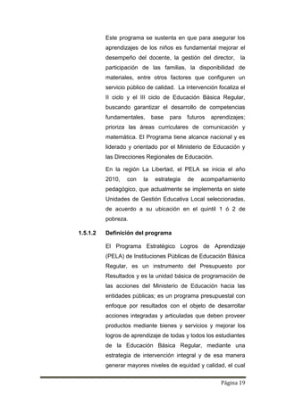 Página 19
Este programa se sustenta en que para asegurar los
aprendizajes de los niños es fundamental mejorar el
desempeño del docente, la gestión del director, la
participación de las familias, la disponibilidad de
materiales, entre otros factores que configuren un
servicio público de calidad. La intervención focaliza el
II ciclo y el III ciclo de Educación Básica Regular,
buscando garantizar el desarrollo de competencias
fundamentales, base para futuros aprendizajes;
prioriza las áreas curriculares de comunicación y
matemática. El Programa tiene alcance nacional y es
liderado y orientado por el Ministerio de Educación y
las Direcciones Regionales de Educación.
En la región La Libertad, el PELA se inicia el año
2010, con la estrategia de acompañamiento
pedagógico, que actualmente se implementa en siete
Unidades de Gestión Educativa Local seleccionadas,
de acuerdo a su ubicación en el quintil 1 ó 2 de
pobreza.
1.5.1.2 Definición del programa
El Programa Estratégico Logros de Aprendizaje
(PELA) de Instituciones Públicas de Educación Básica
Regular, es un instrumento del Presupuesto por
Resultados y es la unidad básica de programación de
las acciones del Ministerio de Educación hacia las
entidades públicas; es un programa presupuestal con
enfoque por resultados con el objeto de desarrollar
acciones integradas y articuladas que deben proveer
productos mediante bienes y servicios y mejorar los
logros de aprendizaje de todas y todos los estudiantes
de la Educación Básica Regular, mediante una
estrategia de intervención integral y de esa manera
generar mayores niveles de equidad y calidad, el cual
 
