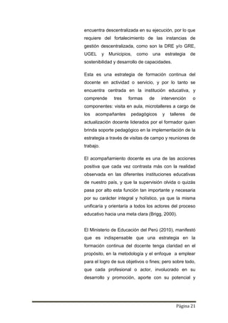 Página 21
encuentra descentralizada en su ejecución, por lo que
requiere del fortalecimiento de las instancias de
gestión descentralizada, como son la DRE y/o GRE,
UGEL y Municipios, como una estrategia de
sostenibilidad y desarrollo de capacidades.
Esta es una estrategia de formación continua del
docente en actividad o servicio, y por lo tanto se
encuentra centrada en la institución educativa, y
comprende tres formas de intervención o
componentes: visita en aula, microtalleres a cargo de
los acompañantes pedagógicos y talleres de
actualización docente liderados por el formador quien
brinda soporte pedagógico en la implementación de la
estrategia a través de visitas de campo y reuniones de
trabajo.
El acompañamiento docente es una de las acciones
positiva que cada vez contrasta más con la realidad
observada en las diferentes instituciones educativas
de nuestro país, y que la supervisión olvida o quizás
pasa por alto esta función tan importante y necesaria
por su carácter integral y holístico, ya que la misma
unificaría y orientaría a todos los actores del proceso
educativo hacia una meta clara (Brigg, 2000).
El Ministerio de Educación del Perú (2010), manifestó
que es indispensable que una estrategia en la
formación continua del docente tenga claridad en el
propósito, en la metodología y el enfoque a emplear
para el logro de sus objetivos o fines; pero sobre todo,
que cada profesional o actor, involucrado en su
desarrollo y promoción, aporte con su potencial y
 