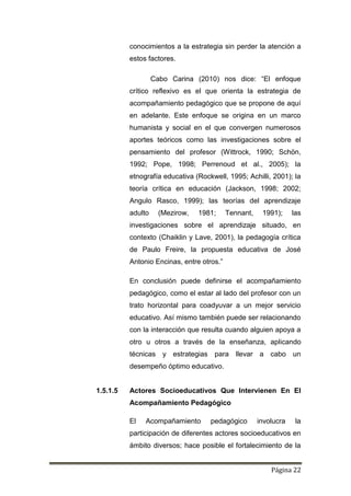 Página 22
conocimientos a la estrategia sin perder la atención a
estos factores.
Cabo Carina (2010) nos dice: “El enfoque
crítico reflexivo es el que orienta la estrategia de
acompañamiento pedagógico que se propone de aquí
en adelante. Este enfoque se origina en un marco
humanista y social en el que convergen numerosos
aportes teóricos como las investigaciones sobre el
pensamiento del profesor (Wittrock, 1990; Schön,
1992; Pope, 1998; Perrenoud et al., 2005); la
etnografía educativa (Rockwell, 1995; Achilli, 2001); la
teoría crítica en educación (Jackson, 1998; 2002;
Angulo Rasco, 1999); las teorías del aprendizaje
adulto (Mezirow, 1981; Tennant, 1991); las
investigaciones sobre el aprendizaje situado, en
contexto (Chaiklin y Lave, 2001), la pedagogía crítica
de Paulo Freire, la propuesta educativa de José
Antonio Encinas, entre otros.”
En conclusión puede definirse el acompañamiento
pedagógico, como el estar al lado del profesor con un
trato horizontal para coadyuvar a un mejor servicio
educativo. Así mismo también puede ser relacionando
con la interacción que resulta cuando alguien apoya a
otro u otros a través de la enseñanza, aplicando
técnicas y estrategias para llevar a cabo un
desempeño óptimo educativo.
1.5.1.5 Actores Socioeducativos Que Intervienen En El
Acompañamiento Pedagógico
El Acompañamiento pedagógico involucra la
participación de diferentes actores socioeducativos en
ámbito diversos; hace posible el fortalecimiento de la
 