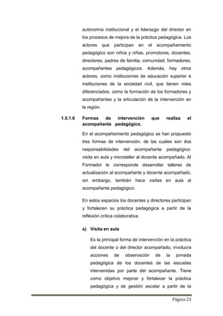 Página 23
autonomía institucional y el liderazgo del director en
los procesos de mejora de la práctica pedagógica. Los
actores que participan en el acompañamiento
pedagógico son niños y niñas, promotores, docentes,
directores, padres de familia, comunidad, formadores,
acompañantes pedagógicos. Además, hay otros
actores, como instituciones de educación superior e
instituciones de la sociedad civil, que tienen roles
diferenciados, como la formación de los formadores y
acompañantes y la articulación de la intervención en
la región.
1.5.1.6 Formas de intervención que realiza el
acompañante pedagógico.
En el acompañamiento pedagógico se han propuesto
tres formas de intervención, de las cuales son dos
responsabilidades del acompañante pedagógico:
visita en aula y microtaller al docente acompañado. Al
Formador le corresponde desarrollar talleres de
actualización al acompañante y docente acompañado;
sin embargo, también hace visitas en aula al
acompañante pedagógico.
En estos espacios los docentes y directores participan
y fortalecen su práctica pedagógica a partir de la
reflexión crítica colaborativa.
a) Visita en aula
Es la principal forma de intervención en la práctica
del docente o del director acompañado, involucra
acciones de observación de la jornada
pedagógica de los docentes de las escuelas
intervenidas por parte del acompañante. Tiene
como objetivo mejorar y fortalecer la práctica
pedagógica y de gestión escolar a partir de la
 