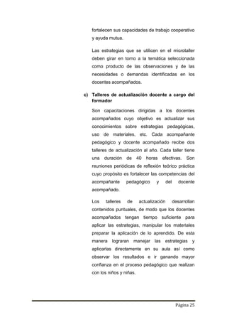 Página 25
fortalecen sus capacidades de trabajo cooperativo
y ayuda mutua.
Las estrategias que se utilicen en el microtaller
deben girar en torno a la temática seleccionada
como producto de las observaciones y de las
necesidades o demandas identificadas en los
docentes acompañados.
c) Talleres de actualización docente a cargo del
formador
Son capacitaciones dirigidas a los docentes
acompañados cuyo objetivo es actualizar sus
conocimientos sobre estrategias pedagógicas,
uso de materiales, etc. Cada acompañante
pedagógico y docente acompañado recibe dos
talleres de actualización al año. Cada taller tiene
una duración de 40 horas efectivas. Son
reuniones periódicas de reflexión teórico práctica
cuyo propósito es fortalecer las competencias del
acompañante pedagógico y del docente
acompañado.
Los talleres de actualización desarrollan
contenidos puntuales, de modo que los docentes
acompañados tengan tiempo suficiente para
aplicar las estrategias, manipular los materiales
preparar la aplicación de lo aprendido. De esta
manera lograran manejar las estrategias y
aplicarlas directamente en su aula así como
observar los resultados e ir ganando mayor
confianza en el proceso pedagógico que realizan
con los niños y niñas.
 
