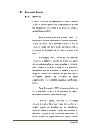 Página 26
1.5.2 Desempeño Docente
1.5.2.1 Definición
Cuando hablamos de desempeño docente hacemos
alusión al ejercicio práctico de una persona que ejecuta
las obligaciones inherentes a su profesión, cargo u
oficio (Chiroque, 2006).
Para Montenegro Aldana Ignacio, (2003) “…El
desempeño docente se entiende como el cumplimiento
de sus funciones… es el conjunto de acciones que un
educador realiza para llevar a cabo su función; esto es,
el proceso de formación de los niños y jóvenes a su
cargo…”
Montenegro (2003), dentro de una institución
educativa, el docente o director es el principal gestor
del proyecto educativo, es quien visualiza el horizonte,
quien diseña el currículo y está en una interacción
permanente con el estudiante, lo orienta y ayuda a
dirigir su proceso de formación. Es por esto que el
desempeño docente se considera el factor
preponderante de la calidad educativa (Montenegro,
2003).
Para Chiavenato (1999), el desempeño laboral
es el resultado de lo que el trabajador ha podido
desarrollar durante su jornada de trabajo.
Chiroque (2006), relaciona el desempeño
docente a la labor diaria que realiza el docente en el
ámbito escolar en beneficio de los estudiantes.
Actividad fundamentalmente práctica que consiste en
planificar y organizar sus actividades educativas, así
mismo asume con responsabilidad su jornada laboral,
 