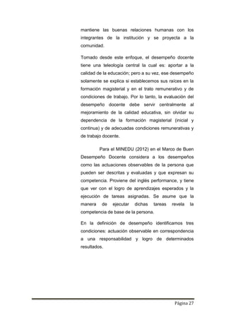 Página 27
mantiene las buenas relaciones humanas con los
integrantes de la institución y se proyecta a la
comunidad.
Tomado desde este enfoque, el desempeño docente
tiene una teleología central la cual es: aportar a la
calidad de la educación; pero a su vez, ese desempeño
solamente se explica si establecemos sus raíces en la
formación magisterial y en el trato remunerativo y de
condiciones de trabajo. Por lo tanto, la evaluación del
desempeño docente debe servir centralmente al
mejoramiento de la calidad educativa, sin olvidar su
dependencia de la formación magisterial (inicial y
continua) y de adecuadas condiciones remunerativas y
de trabajo docente.
Para el MINEDU (2012) en el Marco de Buen
Desempeño Docente considera a los desempeños
como las actuaciones observables de la persona que
pueden ser descritas y evaluadas y que expresan su
competencia. Proviene del inglés performance, y tiene
que ver con el logro de aprendizajes esperados y la
ejecución de tareas asignadas. Se asume que la
manera de ejecutar dichas tareas revela la
competencia de base de la persona.
En la definición de desempeño identificamos tres
condiciones: actuación observable en correspondencia
a una responsabilidad y logro de determinados
resultados.
 