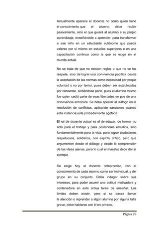 Página 29
Actualmente aparece el docente no como quien tiene
el conocimiento que el alumno debe recibir
pasivamente, sino el que guiará al alumno a su propio
aprendizaje, enseñándole a aprender, para transformar
a ese niño en un estudiante autónomo que pueda
valerse por sí mismo en estudios superiores o en una
capacitación continua como la que se exige en el
mundo actual.
No se trata de que no existan reglas o que no se las
respete, sino de lograr una convivencia pacífica desde
la aceptación de las normas como necesidad por propia
voluntad y no por temor, pues deben ser establecidas
por consenso, sintiéndose parte, pues el alumno mismo
fue quien cedió parte de esas libertades en pos de una
convivencia armónica. Se debe apostar al diálogo en la
resolución de conflictos, aplicando sanciones cuando
esta instancia esté probadamente agotada.
El rol de docente actual es el de educar, de formar no
solo para el trabajo y para posteriores estudios, sino
fundamentalmente para la vida, para lograr ciudadanos
respetuosos, solidarios, con espíritu crítico, pero que
argumenten desde el diálogo y desde la comprensión
de las ideas ajenas, para lo cual el maestro debe dar el
ejemplo.
Se exige hoy al docente compromiso, con el
conocimiento de cada alumno como ser individual, y del
grupo en su conjunto. Debe indagar sobre sus
intereses, para poder asumir una actitud motivadora y
contenedora en esta ardua tarea de enseñar. Los
límites deben existir, pero si se desea llamar
la atención o reprender a algún alumno por alguna falta
grave, debe hablarse con él en privado.
 
