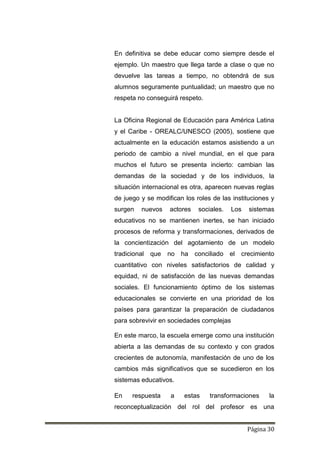 Página 30
En definitiva se debe educar como siempre desde el
ejemplo. Un maestro que llega tarde a clase o que no
devuelve las tareas a tiempo, no obtendrá de sus
alumnos seguramente puntualidad; un maestro que no
respeta no conseguirá respeto.
La Oficina Regional de Educación para América Latina
y el Caribe - OREALC/UNESCO (2005), sostiene que
actualmente en la educación estamos asistiendo a un
periodo de cambio a nivel mundial, en el que para
muchos el futuro se presenta incierto: cambian las
demandas de la sociedad y de los individuos, la
situación internacional es otra, aparecen nuevas reglas
de juego y se modifican los roles de las instituciones y
surgen nuevos actores sociales. Los sistemas
educativos no se mantienen inertes, se han iniciado
procesos de reforma y transformaciones, derivados de
la concientización del agotamiento de un modelo
tradicional que no ha conciliado el crecimiento
cuantitativo con niveles satisfactorios de calidad y
equidad, ni de satisfacción de las nuevas demandas
sociales. El funcionamiento óptimo de los sistemas
educacionales se convierte en una prioridad de los
países para garantizar la preparación de ciudadanos
para sobrevivir en sociedades complejas
En este marco, la escuela emerge como una institución
abierta a las demandas de su contexto y con grados
crecientes de autonomía, manifestación de uno de los
cambios más significativos que se sucedieron en los
sistemas educativos.
En respuesta a estas transformaciones la
reconceptualización del rol del profesor es una
 