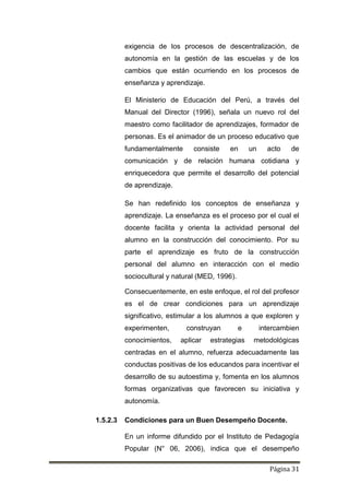 Página 31
exigencia de los procesos de descentralización, de
autonomía en la gestión de las escuelas y de los
cambios que están ocurriendo en los procesos de
enseñanza y aprendizaje.
El Ministerio de Educación del Perú, a través del
Manual del Director (1996), señala un nuevo rol del
maestro como facilitador de aprendizajes, formador de
personas. Es el animador de un proceso educativo que
fundamentalmente consiste en un acto de
comunicación y de relación humana cotidiana y
enriquecedora que permite el desarrollo del potencial
de aprendizaje.
Se han redefinido los conceptos de enseñanza y
aprendizaje. La enseñanza es el proceso por el cual el
docente facilita y orienta la actividad personal del
alumno en la construcción del conocimiento. Por su
parte el aprendizaje es fruto de la construcción
personal del alumno en interacción con el medio
sociocultural y natural (MED, 1996).
Consecuentemente, en este enfoque, el rol del profesor
es el de crear condiciones para un aprendizaje
significativo, estimular a los alumnos a que exploren y
experimenten, construyan e intercambien
conocimientos, aplicar estrategias metodológicas
centradas en el alumno, refuerza adecuadamente las
conductas positivas de los educandos para incentivar el
desarrollo de su autoestima y, fomenta en los alumnos
formas organizativas que favorecen su iniciativa y
autonomía.
1.5.2.3 Condiciones para un Buen Desempeño Docente.
En un informe difundido por el Instituto de Pedagogía
Popular (N° 06, 2006), indica que el desempeño
 