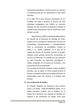 Página 33
herramienta praxiológica y útil para asumir los cambios
y transformaciones que se experimenta en este sector
educativo.
En el siglo XXI la tarea docente universitaria, es tan
compleja que exige al profesor, el dominio de unas
estrategias pedagógicas que faciliten su actuación
didáctica. Por ello, el proceso de aprender a enseñar es
necesario para comprender mejor la enseñanza y para
disfrutar con ella.
Según Barrios (2008) (Universidad Metropolitana
de Ciencias de la Educación de Santiago de Chile),
sostiene que el concepto de calidad tiene una serie de
componentes interrelacionados e interdependientes
entre sí, aumentando su complejidad. Cuando se
refiere a un ¨cambio cualitativo”, en el caso de la
calidad del proceso de formación docente, se pueden
distinguir cuatro grandes campos de componentes: el
currículo de formación, los académicos que participan
en esta formación, los elementos tecnológicos o
medios empleados en el proceso de formación y las
características de los estudiantes.
En el proceso de formación docente, existen resultados
parciales, que se logran en forma gradual durante el
proceso y resultados finales que se logran al término de
determinadas fases del proceso y al finalizar este
proceso.
b) Las condiciones de trabajo.-
El Proyecto Regional de Educación para América
Latina y El Caribe - PRELAC/UNESCO (2005), en su
boletín educativo, sostiene que en realidad, en el
campo de la educación son escasos los estudios con
respecto a las condiciones de trabajo, entre otras
 
