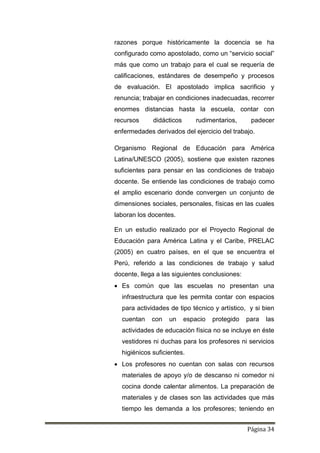 Página 34
razones porque históricamente la docencia se ha
configurado como apostolado, como un “servicio social”
más que como un trabajo para el cual se requería de
calificaciones, estándares de desempeño y procesos
de evaluación. El apostolado implica sacrificio y
renuncia; trabajar en condiciones inadecuadas, recorrer
enormes distancias hasta la escuela, contar con
recursos didácticos rudimentarios, padecer
enfermedades derivados del ejercicio del trabajo.
Organismo Regional de Educación para América
Latina/UNESCO (2005), sostiene que existen razones
suficientes para pensar en las condiciones de trabajo
docente. Se entiende las condiciones de trabajo como
el amplio escenario donde convergen un conjunto de
dimensiones sociales, personales, físicas en las cuales
laboran los docentes.
En un estudio realizado por el Proyecto Regional de
Educación para América Latina y el Caribe, PRELAC
(2005) en cuatro países, en el que se encuentra el
Perú, referido a las condiciones de trabajo y salud
docente, llega a las siguientes conclusiones:
 Es común que las escuelas no presentan una
infraestructura que les permita contar con espacios
para actividades de tipo técnico y artístico, y si bien
cuentan con un espacio protegido para las
actividades de educación física no se incluye en éste
vestidores ni duchas para los profesores ni servicios
higiénicos suficientes.
 Los profesores no cuentan con salas con recursos
materiales de apoyo y/o de descanso ni comedor ni
cocina donde calentar alimentos. La preparación de
materiales y de clases son las actividades que más
tiempo les demanda a los profesores; teniendo en
 