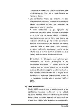 Página 35
cuenta que no poseen una sala dentro de la escuela
donde trabajar es lógico que lo hagan fuera de su
horario de clases.
 Las condiciones físicas del ambiente no son
completamente adecuadas para realizar su trabajo ni
existen condiciones mínimas que garanticen la
seguridad en caso de incendios.
A estas condiciones hay que agregarle las
condiciones de trabajo de los docentes que laboran
en la zona rural de nuestra región La Libertad,
quienes tienen que caminar horas para llegar a su
institución educativa y que no cuentan con energía
eléctrica en la comunidad; no disponen de medios
modernos para el aprendizaje, como televisor,
proyector multimedia, computador, mucho menos
internet que le permita estar en contacto con sus
pares y enterarse de las últimas innovaciones.
El Ministerio de Educación, hace esfuerzos por
implementar con medios tecnológicos a las
instituciones educativas: TV, laptop, equipos de
robótica, pero en muchos lugares no hay energía
eléctrica. El gobierno regional y gobiernos locales,
han atendido prioritariamente con la mejora de la
infraestructura educativa, sin embargo los proyectos
no consideran vivienda para el docente (GRELL
2013).
c) Trato remunerativo.-
Murillo (2007) comenta que el salario docente y las
condiciones laborales contribuyen a la calidad
educativa. Además, este autor determina que el salario
es importante, ya que los docentes mal pagados deben
buscar otros trabajos para complementar sus ingresos,
 
