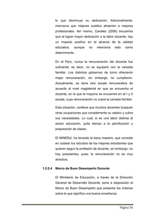 Página 36
lo que disminuye su dedicación. Adicionalmente,
menciona que mejores sueldos atraerían a mejores
profesionales. Así mismo, Canales (2008) encuentra
que al lograr mayor dedicación a la labor docente, hay
un impacto positivo en el alcance de la calidad
educativa, aunque no menciona esto como
determinante.
En el Perú, nunca la remuneración del docente fue
suficiente; es decir, no se equiparó con la canasta
familiar. Los distintos gobiernos de turno ofrecieron
mejor remuneración, sin embargo, no cumplieron.
Actualmente, se tiene otra escala remunerativa de
acuerdo al nivel magisterial en que se encuentra el
docente, en la que la mayoría se encuentra en el I y II
escala, cuya remuneración no cubre la canasta familiar.
Esta situación, conlleva que muchos docentes busquen
otras ocupaciones que complemente su salario y cubra
sus necesidades. Lo cual, si es una labor distinta al
sector educación, quita tiempo a la planificación y
preparación de clases.
El MINEDU, ha lanzado la beca maestro, que consiste
en costear los estudios de los mejores estudiantes que
quieren seguir la profesión de docente, sin embargo, no
hay postulantes, pues, la remuneración no es muy
atractiva.
1.5.2.4 Marco de Buen Desempeño Docente
El Ministerio de Educación, a través de la Dirección
General de Desarrollo Docente, pone a disposición el
Marco de Buen Desempeño que presenta los criterios
sobre lo que significa una buena enseñanza.
 