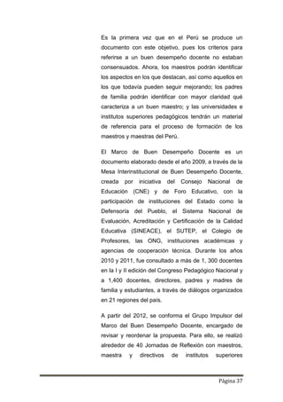 Página 37
Es la primera vez que en el Perú se produce un
documento con este objetivo, pues los criterios para
referirse a un buen desempeño docente no estaban
consensuados. Ahora, los maestros podrán identificar
los aspectos en los que destacan, así como aquellos en
los que todavía pueden seguir mejorando; los padres
de familia podrán identificar con mayor claridad qué
caracteriza a un buen maestro; y las universidades e
institutos superiores pedagógicos tendrán un material
de referencia para el proceso de formación de los
maestros y maestras del Perú.
El Marco de Buen Desempeño Docente es un
documento elaborado desde el año 2009, a través de la
Mesa Interinstitucional de Buen Desempeño Docente,
creada por iniciativa del Consejo Nacional de
Educación (CNE) y de Foro Educativo, con la
participación de instituciones del Estado como la
Defensoría del Pueblo, el Sistema Nacional de
Evaluación, Acreditación y Certificación de la Calidad
Educativa (SINEACE), el SUTEP, el Colegio de
Profesores, las ONG, instituciones académicas y
agencias de cooperación técnica. Durante los años
2010 y 2011, fue consultado a más de 1, 300 docentes
en la I y II edición del Congreso Pedagógico Nacional y
a 1,400 docentes, directores, padres y madres de
familia y estudiantes, a través de diálogos organizados
en 21 regiones del país.
A partir del 2012, se conforma el Grupo Impulsor del
Marco del Buen Desempeño Docente, encargado de
revisar y reordenar la propuesta. Para ello, se realizó
alrededor de 40 Jornadas de Reflexión con maestros,
maestra y directivos de institutos superiores
 