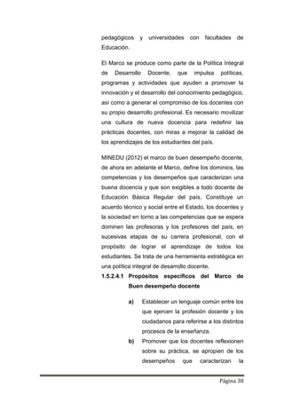 Página 38
pedagógicos y universidades con facultades de
Educación.
El Marco se produce como parte de la Política Integral
de Desarrollo Docente, que impulsa políticas,
programas y actividades que ayuden a promover la
innovación y el desarrollo del conocimiento pedagógico,
así como a generar el compromiso de los docentes con
su propio desarrollo profesional. Es necesario movilizar
una cultura de nueva docencia para redefinir las
prácticas docentes, con miras a mejorar la calidad de
los aprendizajes de los estudiantes del país.
MINEDU (2012) el marco de buen desempeño docente,
de ahora en adelante el Marco, define los dominios, las
competencias y los desempeños que caracterizan una
buena docencia y que son exigibles a todo docente de
Educación Básica Regular del país. Constituye un
acuerdo técnico y social entre el Estado, los docentes y
la sociedad en torno a las competencias que se espera
dominen las profesoras y los profesores del país, en
sucesivas etapas de su carrera profesional, con el
propósito de lograr el aprendizaje de todos los
estudiantes. Se trata de una herramienta estratégica en
una política integral de desarrollo docente.
1.5.2.4.1 Propósitos específicos del Marco de
Buen desempeño docente
a) Establecer un lenguaje común entre los
que ejercen la profesión docente y los
ciudadanos para referirse a los distintos
procesos de la enseñanza.
b) Promover que los docentes reflexionen
sobre su práctica, se apropien de los
desempeños que caracterizan la
 
