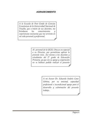 Página ii
AGRADECIMIENTO
Al personal de la UGEL Otuzco en especial
a su Director, por permitirme aplicar la
presente tesis. Así mismo a los docentes y
estudiantes del 2° grado de Educación
Primaria, ya que sin su apoyo y cooperación
no se hubiese podido realizar el presente
trabajo.
A la Escuela de Post Grado de Ciencias
Económicas de la Universidad Nacional de
Trujillo, que a través de sus docentes, me
brindaron los conocimientos y
experiencias necesarias que me servirán en
mi vida personal y profesional.
A mi Asesor Dr. Eduardo Andrés Cano
Urbina, por su amistad, capacidad
profesional e incondicional apoyo para el
desarrollo y culminación del presente
trabajo.
 