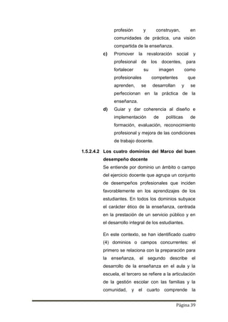 Página 39
profesión y construyan, en
comunidades de práctica, una visión
compartida de la enseñanza.
c) Promover la revaloración social y
profesional de los docentes, para
fortalecer su imagen como
profesionales competentes que
aprenden, se desarrollan y se
perfeccionan en la práctica de la
enseñanza.
d) Guiar y dar coherencia al diseño e
implementación de políticas de
formación, evaluación, reconocimiento
profesional y mejora de las condiciones
de trabajo docente.
1.5.2.4.2 Los cuatro dominios del Marco del buen
desempeño docente
Se entiende por dominio un ámbito o campo
del ejercicio docente que agrupa un conjunto
de desempeños profesionales que inciden
favorablemente en los aprendizajes de los
estudiantes. En todos los dominios subyace
el carácter ético de la enseñanza, centrada
en la prestación de un servicio público y en
el desarrollo integral de los estudiantes.
En este contexto, se han identificado cuatro
(4) dominios o campos concurrentes: el
primero se relaciona con la preparación para
la enseñanza, el segundo describe el
desarrollo de la enseñanza en el aula y la
escuela, el tercero se refiere a la articulación
de la gestión escolar con las familias y la
comunidad, y el cuarto comprende la
 