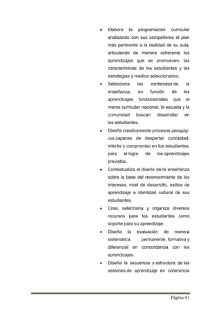 Página 41
 Elabora la programación curricular
analizando con sus compañeros el plan
más pertinente a la realidad de su aula,
articulando de manera coherente los
aprendizajes que se promueven, las
características de los estudiantes y las
estrategias y medios seleccionados.
 Selecciona los contenidos de la
enseñanza, en función de los
aprendizajes fundamentales que el
marco curricular nacional, la escuela y la
comunidad buscan desarrollar en
los estudiantes.
 Diseña creativamente procesos pedagógi
cos capaces de despertar curiosidad,
interés y compromiso en los estudiantes,
para el logro de los aprendizajes
previstos.
 Contextualiza el diseño de la enseñanza
sobre la base del reconocimiento de los
intereses, nivel de desarrollo, estilos de
aprendizaje e identidad cultural de sus
estudiantes.
 Crea, selecciona y organiza diversos
recursos para los estudiantes como
soporte para su aprendizaje.
 Diseña la evaluación de manera
sistemática, permanente, formativa y
diferencial en concordancia con los
aprendizajes.
 Diseña la secuencia y estructura de las
sesiones de aprendizaje en coherencia
 