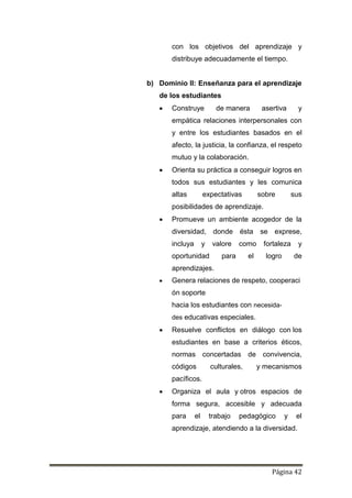 Página 42
con los objetivos del aprendizaje y
distribuye adecuadamente el tiempo.
b) Dominio II: Enseñanza para el aprendizaje
de los estudiantes
 Construye de manera asertiva y
empática relaciones interpersonales con
y entre los estudiantes basados en el
afecto, la justicia, la confianza, el respeto
mutuo y la colaboración.
 Orienta su práctica a conseguir logros en
todos sus estudiantes y les comunica
altas expectativas sobre sus
posibilidades de aprendizaje.
 Promueve un ambiente acogedor de la
diversidad, donde ésta se exprese,
incluya y valore como fortaleza y
oportunidad para el logro de
aprendizajes.
 Genera relaciones de respeto, cooperaci
ón soporte
hacia los estudiantes con necesida-
des educativas especiales.
 Resuelve conflictos en diálogo con los
estudiantes en base a criterios éticos,
normas concertadas de convivencia,
códigos culturales, y mecanismos
pacíficos.
 Organiza el aula y otros espacios de
forma segura, accesible y adecuada
para el trabajo pedagógico y el
aprendizaje, atendiendo a la diversidad.
 