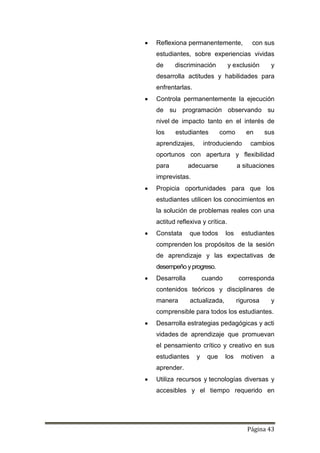 Página 43
 Reflexiona permanentemente, con sus
estudiantes, sobre experiencias vividas
de discriminación y exclusión y
desarrolla actitudes y habilidades para
enfrentarlas.
 Controla permanentemente la ejecución
de su programación observando su
nivel de impacto tanto en el interés de
los estudiantes como en sus
aprendizajes, introduciendo cambios
oportunos con apertura y flexibilidad
para adecuarse a situaciones
imprevistas.
 Propicia oportunidades para que los
estudiantes utilicen los conocimientos en
la solución de problemas reales con una
actitud reflexiva y crítica.
 Constata que todos los estudiantes
comprenden los propósitos de la sesión
de aprendizaje y las expectativas de
desempeño yprogreso.
 Desarrolla cuando corresponda
contenidos teóricos y disciplinares de
manera actualizada, rigurosa y
comprensible para todos los estudiantes.
 Desarrolla estrategias pedagógicas y acti
vidades de aprendizaje que promuevan
el pensamiento crítico y creativo en sus
estudiantes y que los motiven a
aprender.
 Utiliza recursos y tecnologías diversas y
accesibles y el tiempo requerido en
 