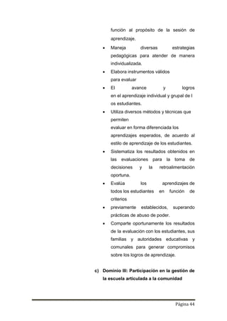 Página 44
función al propósito de la sesión de
aprendizaje.
 Maneja diversas estrategias
pedagógicas para atender de manera
individualizada.
 Elabora instrumentos válidos
para evaluar
 El avance y logros
en el aprendizaje individual y grupal de l
os estudiantes.
 Utiliza diversos métodos y técnicas que
permiten
evaluar en forma diferenciada los
aprendizajes esperados, de acuerdo al
estilo de aprendizaje de los estudiantes.
 Sistematiza los resultados obtenidos en
las evaluaciones para la toma de
decisiones y la retroalimentación
oportuna.
 Evalúa los aprendizajes de
todos los estudiantes en función de
criterios
 previamente establecidos, superando
prácticas de abuso de poder.
 Comparte oportunamente los resultados
de la evaluación con los estudiantes, sus
familias y autoridades educativas y
comunales para generar compromisos
sobre los logros de aprendizaje.
c) Dominio III: Participación en la gestión de
la escuela articulada a la comunidad
 