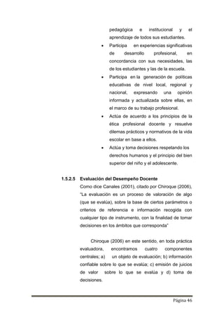 Página 46
pedagógica e institucional y el
aprendizaje de todos sus estudiantes.
 Participa en experiencias significativas
de desarrollo profesional, en
concordancia con sus necesidades, las
de los estudiantes y las de la escuela.
 Participa en la generación de políticas
educativas de nivel local, regional y
nacional, expresando una opinión
informada y actualizada sobre ellas, en
el marco de su trabajo profesional.
 Actúa de acuerdo a los principios de la
ética profesional docente y resuelve
dilemas prácticos y normativos de la vida
escolar en base a ellos.
 Actúa y toma decisiones respetando los
derechos humanos y el principio del bien
superior del niño y el adolescente.
1.5.2.5 Evaluación del Desempeño Docente
Como dice Canales (2001), citado por Chiroque (2006),
“La evaluación es un proceso de valoración de algo
(que se evalúa), sobre la base de ciertos parámetros o
criterios de referencia e información recogida con
cualquier tipo de instrumento, con la finalidad de tomar
decisiones en los ámbitos que corresponda”
Chiroque (2006) en este sentido, en toda práctica
evaluadora, encontramos cuatro componentes
centrales; a) un objeto de evaluación; b) información
confiable sobre lo que se evalúa; c) emisión de juicios
de valor sobre lo que se evalúa y d) toma de
decisiones.
 