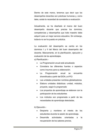 Página 47
Dentro de este marco, tenemos que decir que los
desempeños docentes son prácticas humanas y, como
tales, existe la necesidad de someterlos a evaluación.
Actualmente, se ha diseñado el marco del buen
desempeño docente que precisa los dominios,
competencias y desempeños que todo maestro debe
adquirir para un mejor servicio educativo. Sin embargo,
todavía no se ha puesto en práctica.
La evaluación del desempeño se centra en los
dominios I y II del Marco del buen desempeño del
docente. Básicamente, en la planificación, ejecución y
evaluación de los aprendizajes.
a) Planificación.-
 La Programación anual está actualizada
 Considera las diferentes fuentes o aspectos
como insumos para su elaboración.
 La Programación anual se encuentra
diversificada a partir del DCN y el PCI
 Las unidades presentan nombres globalizadores
 Elabora unidades didácticas: unidad, módulos,
proyecto, según lo programado
 Los proyectos de aprendizaje se elaboran con la
participación de los estudiantes
 Los módulos son programada a partir de las
necesidades de aprendizaje detectadas.
b) Ejecución.-
 Despierta y mantiene el interés de los
estudiantes durante la sesión de aprendizaje.
 Desarrolla actividades orientadas a la
recuperación de los saberes previos.
 
