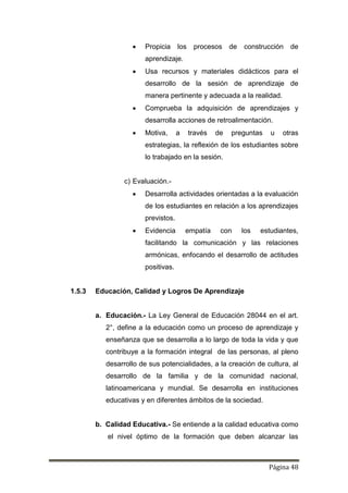 Página 48
 Propicia los procesos de construcción de
aprendizaje.
 Usa recursos y materiales didácticos para el
desarrollo de la sesión de aprendizaje de
manera pertinente y adecuada a la realidad.
 Comprueba la adquisición de aprendizajes y
desarrolla acciones de retroalimentación.
 Motiva, a través de preguntas u otras
estrategias, la reflexión de los estudiantes sobre
lo trabajado en la sesión.
c) Evaluación.-
 Desarrolla actividades orientadas a la evaluación
de los estudiantes en relación a los aprendizajes
previstos.
 Evidencia empatía con los estudiantes,
facilitando la comunicación y las relaciones
armónicas, enfocando el desarrollo de actitudes
positivas.
1.5.3 Educación, Calidad y Logros De Aprendizaje
a. Educación.- La Ley General de Educación 28044 en el art.
2°, define a la educación como un proceso de aprendizaje y
enseñanza que se desarrolla a lo largo de toda la vida y que
contribuye a la formación integral de las personas, al pleno
desarrollo de sus potencialidades, a la creación de cultura, al
desarrollo de la familia y de la comunidad nacional,
latinoamericana y mundial. Se desarrolla en instituciones
educativas y en diferentes ámbitos de la sociedad.
b. Calidad Educativa.- Se entiende a la calidad educativa como
el nivel óptimo de la formación que deben alcanzar las
 