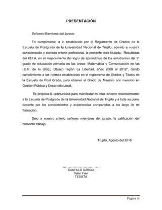 Página iii
PRESENTACIÓN
Señores Miembros del Jurado
En cumplimiento a lo establecido por el Reglamento de Grados de la
Escuela de Postgrado de la Universidad Nacional de Trujillo, someto a vuestra
consideración y elevado criterio profesional, la presente tesis titulada: “Resultados
del PELA, en el mejoramiento del logro de aprendizaje de los estudiantes del 2º
grado de educación primaria en las áreas: Matemática y Comunicación en las
I.E.P. de la UGEL Otuzco región La Libertad, años 2009 al 2012”, dando
cumplimiento a las normas establecidas en el reglamento de Grados y Títulos de
la Escuela de Post Grado, para obtener el Grado de Maestro con mención en
Gestión Pública y Desarrollo Local.
Es propicia la oportunidad para manifestar mi más sincero reconocimiento
a la Escuela de Postgrado de la Universidad Nacional de Trujillo y a toda su plana
docente por los conocimientos y experiencias compartidas a los largo de mi
formación.
Dejo a vuestro criterio señores miembros del jurado, la calificación del
presente trabajo.
Trujillo, Agosto del 2016
…………………….…….
CASTILLO GARCIA
Peter Yván
TESISTA
 