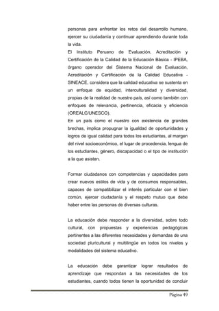 Página 49
personas para enfrentar los retos del desarrollo humano,
ejercer su ciudadanía y continuar aprendiendo durante toda
la vida.
El Instituto Peruano de Evaluación, Acreditación y
Certificación de la Calidad de la Educación Básica - IPEBA,
órgano operador del Sistema Nacional de Evaluación,
Acreditación y Certificación de la Calidad Educativa -
SINEACE, considera que la calidad educativa se sustenta en
un enfoque de equidad, interculturalidad y diversidad,
propias de la realidad de nuestro país, así como también con
enfoques de relevancia, pertinencia, eficacia y eficiencia
(OREALC/UNESCO).
En un país como el nuestro con existencia de grandes
brechas, implica propugnar la igualdad de oportunidades y
logros de igual calidad para todos los estudiantes, al margen
del nivel socioeconómico, el lugar de procedencia, lengua de
los estudiantes, género, discapacidad o el tipo de institución
a la que asisten.
Formar ciudadanos con competencias y capacidades para
crear nuevos estilos de vida y de consumos responsables,
capaces de compatibilizar el interés particular con el bien
común, ejercer ciudadanía y el respeto mutuo que debe
haber entre las personas de diversas culturas.
La educación debe responder a la diversidad, sobre todo
cultural, con propuestas y experiencias pedagógicas
pertinentes a las diferentes necesidades y demandas de una
sociedad pluricultural y multilingüe en todos los niveles y
modalidades del sistema educativo.
La educación debe garantizar lograr resultados de
aprendizaje que respondan a las necesidades de los
estudiantes, cuando todos tienen la oportunidad de concluir
 