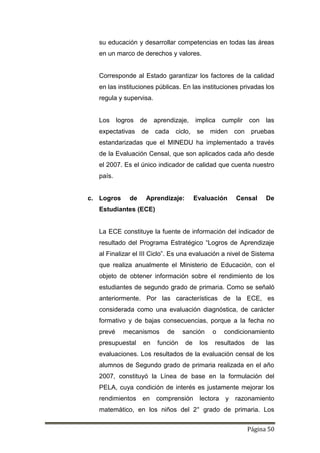 Página 50
su educación y desarrollar competencias en todas las áreas
en un marco de derechos y valores.
Corresponde al Estado garantizar los factores de la calidad
en las instituciones públicas. En las instituciones privadas los
regula y supervisa.
Los logros de aprendizaje, implica cumplir con las
expectativas de cada ciclo, se miden con pruebas
estandarizadas que el MINEDU ha implementado a través
de la Evaluación Censal, que son aplicados cada año desde
el 2007. Es el único indicador de calidad que cuenta nuestro
país.
c. Logros de Aprendizaje: Evaluación Censal De
Estudiantes (ECE)
La ECE constituye la fuente de información del indicador de
resultado del Programa Estratégico “Logros de Aprendizaje
al Finalizar el III Ciclo”. Es una evaluación a nivel de Sistema
que realiza anualmente el Ministerio de Educación, con el
objeto de obtener información sobre el rendimiento de los
estudiantes de segundo grado de primaria. Como se señaló
anteriormente. Por las características de la ECE, es
considerada como una evaluación diagnóstica, de carácter
formativo y de bajas consecuencias, porque a la fecha no
prevé mecanismos de sanción o condicionamiento
presupuestal en función de los resultados de las
evaluaciones. Los resultados de la evaluación censal de los
alumnos de Segundo grado de primaria realizada en el año
2007, constituyó la Línea de base en la formulación del
PELA, cuya condición de interés es justamente mejorar los
rendimientos en comprensión lectora y razonamiento
matemático, en los niños del 2° grado de primaria. Los
 