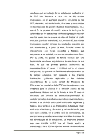 Página 51
resultados del aprendizaje de los estudiantes evaluados en
la ECE son devueltos a cada uno de los actores
involucrados en el quehacer educativo (directores de las
IIEE, docentes, padres de familia, directores y especialistas
de las instancias de gestión educativa descentralizada, etc.),
con el fin de proveer información acerca de los logros de
aprendizaje de los estudiantes (currículo logrado) en relación
con los logros que se espera de ellos al finalizar el grado
evaluado (currículo intencional). Así, en cada IE, los actores
involucrados pueden conocer los resultados obtenidos por
sus estudiantes y, a partir de ellos, formular planes de
mejoramiento con metas concretas y factibles que
respondan a su realidad y a sus necesidades específicas.
Por su parte, los padres de familia cuentan con una
herramienta para hacer seguimiento a los resultados de sus
hijos, lo que les permite plantear alternativas de
acompañamiento en casa, y contribuir así a un mayor
compromiso por parte de las familias con el mejoramiento de
la calidad educativa. Con respecto a los órganos
intermedios, gobiernos regionales y las distintas
dependencias de la sede central del Ministerio de
Educación, los resultados de la ECE son tomados como una
evidencia para el análisis y la reflexión acerca de las
condiciones básicas que se le brinda a cada IE para el
desarrollo del proceso de enseñanza-aprendizaje. El
carácter censal de la evaluación permite devolver resultados,
no solo a las distintas autoridades nacionales, regionales y
locales, sino también a las Instituciones Educativas (IIEE)
evaluadas -directores y, docentes, y padres de familia para
que estos actores, en el ámbito que les corresponde, se
comprometan y contribuyan en mayor medida a la mejora de
los aprendizajes de los estudiantes. Es importante precisar
que esta medida implicó que el diseño técnico y
metodológico de la ECE se ajustara a estas consideraciones
 
