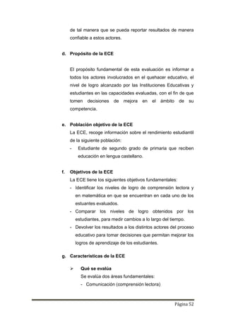 Página 52
de tal manera que se pueda reportar resultados de manera
confiable a estos actores.
d. Propósito de la ECE
El propósito fundamental de esta evaluación es informar a
todos los actores involucrados en el quehacer educativo, el
nivel de logro alcanzado por las Instituciones Educativas y
estudiantes en las capacidades evaluadas, con el fin de que
tomen decisiones de mejora en el ámbito de su
competencia.
e. Población objetivo de la ECE
La ECE, recoge información sobre el rendimiento estudiantil
de la siguiente población:
- Estudiante de segundo grado de primaria que reciben
educación en lengua castellano.
f. Objetivos de la ECE
La ECE tiene los siguientes objetivos fundamentales:
- Identificar los niveles de logro de comprensión lectora y
en matemática en que se encuentran en cada uno de los
estuantes evaluados.
- Comparar los niveles de logro obtenidos por los
estudiantes, para medir cambios a lo largo del tiempo.
- Devolver los resultados a los distintos actores del proceso
educativo para tomar decisiones que permitan mejorar los
logros de aprendizaje de los estudiantes.
g. Características de la ECE
 Qué se evalúa
Se evalúa dos áreas fundamentales:
- Comunicación (comprensión lectora)
 