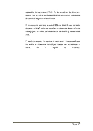 Página 57
aplicación del programa PELA. En la actualidad La Libertad,
cuenta con 16 Unidades de Gestión Educativa Local, incluyendo
la Gerencia Regional de Educación.
El presupuesto asignado a cada UGEL, se destinó para contrato
de personal CAS, quienes asumían funciones de Acompañante
Pedagógico, así como para realización de talleres y visitas en el
aula.
El siguiente cuadro demuestra el incremento presupuestal que
ha tenido el Programa Estratégico Logros de Aprendizaje –
PELA en la región La Libertad:
 