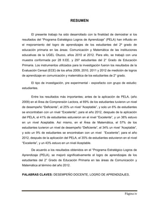 Página iv
RESUMEN
El presente trabajo ha sido desarrollado con la finalidad de demostrar si los
resultados del “Programa Estratégico Logros de Aprendizaje” (PELA) han influido en
el mejoramiento del logro de aprendizajes de los estudiantes del 2º grado de
educación primaria en las áreas: Comunicación y Matemática de las instituciones
educativas de la UGEL Otuzco, años 2010 al 2012. Para ello, se trabajó con una
muestra conformada por 28 II.EE. y 297 estudiantes del 2° Grado de Educación
Primaria. Los instrumentos utilizados para la investigación fueron los resultados de la
Evaluación Censal (ECE) de los años 2009, 2010, 2011 y 2012 de medición de logros
de aprendizaje en comunicación y matemática de los estudiantes de 2° grado.
El tipo de investigación, pre experimental - exposfacto con grupo de estudio:
estudiantes.
Entre los resultados más importantes; antes de la aplicación de PELA, (año
2009) en el Área de Comprensión Lectora, el 69% de los estudiantes tuvieron un nivel
de desempeño “Deficiente”, el 25% un nivel “Aceptable”, y solo un 6% de estudiantes
se encontraban con un nivel “Excelente”; para el año 2012, después de la aplicación
del PELA, el 41% de estudiantes estuvieron en el nivel “Excelente”, y un 38% estuvo
en un nivel Aceptable. Así mismo, en el Área de Matemática, el 57% de los
estudiantes tuvieron un nivel de desempeño “Deficiente”, el 34% un nivel “Aceptable”,
y solo un 9% de estudiantes se encontraban con un nivel “Excelente”; para el año
2012, después de la aplicación del PELA, el 35% de estudiantes estuvieron en el nivel
“Excelente”, y un 43% estuvo en un nivel Aceptable.
De acuerdo a los resultados obtenidos en el “Programa Estratégico Logros de
Aprendizaje (PELA), se mejoró significativamente el logro de aprendizajes de los
estudiantes del 2° Grado de Educación Primaria en las áreas de Comunicación y
Matemática al término del año 2012.
PALABRAS CLAVES: DESEMPEÑO DOCENTE, LOGRO DE APRENDIZAJES.
 