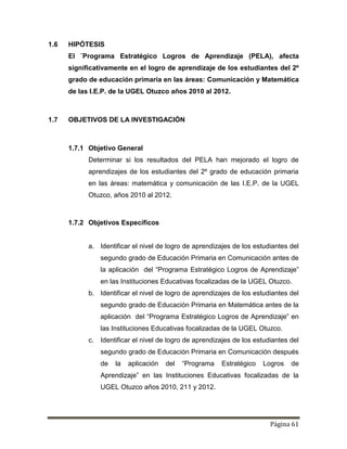 Página 61
1.6 HIPÓTESIS
El ¨Programa Estratégico Logros de Aprendizaje (PELA), afecta
significativamente en el logro de aprendizaje de los estudiantes del 2º
grado de educación primaria en las áreas: Comunicación y Matemática
de las I.E.P. de la UGEL Otuzco años 2010 al 2012.
1.7 OBJETIVOS DE LA INVESTIGACIÓN
1.7.1 Objetivo General
Determinar si los resultados del PELA han mejorado el logro de
aprendizajes de los estudiantes del 2º grado de educación primaria
en las áreas: matemática y comunicación de las I.E.P. de la UGEL
Otuzco, años 2010 al 2012.
1.7.2 Objetivos Específicos
a. Identificar el nivel de logro de aprendizajes de los estudiantes del
segundo grado de Educación Primaria en Comunicación antes de
la aplicación del “Programa Estratégico Logros de Aprendizaje”
en las Instituciones Educativas focalizadas de la UGEL Otuzco.
b. Identificar el nivel de logro de aprendizajes de los estudiantes del
segundo grado de Educación Primaria en Matemática antes de la
aplicación del “Programa Estratégico Logros de Aprendizaje” en
las Instituciones Educativas focalizadas de la UGEL Otuzco.
c. Identificar el nivel de logro de aprendizajes de los estudiantes del
segundo grado de Educación Primaria en Comunicación después
de la aplicación del “Programa Estratégico Logros de
Aprendizaje” en las Instituciones Educativas focalizadas de la
UGEL Otuzco años 2010, 211 y 2012.
 