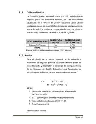 Página 65
2.1.2 Población Objetivo
La Población objetivo está conformada por 1,721 estudiantes de
segundo grado de Educación Primaria, de 144 Instituciones
Educativas, de la Unidad de Gestión Educativa Local Otuzco
focalizadas, donde se desarrolló la estrategia de acompañamiento,
que se les aplicó la prueba de comprensión lectora y de números,
operaciones y problemas; de acuerdo al detalle siguiente:
UGEL/Nivel Educativo
COBERTURA
DE IIEE
COBERTURA DE
ESTUDIANTES
Educación Primaria 144 1,721
TOTAL 144 1,721
Fuente: Oficina de Gestión Institucional UGEL Otuzco
2.1.3 Muestra
Para el cálculo de la unidad muestral, en lo referente a
estudiantes del segundo grado de Educación Primaria que se les
aplicó la prueba y desarrollan la estrategia de acompañamiento
de las Unidades de Gestión Educativa Local focalizadas, se
utilizó la siguiente fórmula para un muestro aleatorio simple:
n = NZ2
P (1 – P)
(N – 1) E2
+ Z2
P (1 – P)
Dónde:
N : Número de estudiantes pertenecientes a la provincia
de Otuzco = 1721
P : 0.371 porcentaje de alumnos con bajo rendimiento
Z : Valor probabilístico tabular al 95% = 1.96
E : Error Estándar al 5%
Reemplazando valores
 