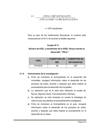 Página 66
n = (1721) ( 1.96)2
(0.371)(1-0.371)
(1721-1) ( 0.05)2
+ (1.96)2
(0.371) (1-0.371)
n = 297 estudiantes
Para el caso de las Instituciones Educativas, la muestra está
compuesta por el 20 % de acuerdo al detalle siguiente:
Cuadro N° 6
Número de II.EE. y estudiantes de la UGEL Otuzco donde se
desarrolló “ PELA ”
UGEL
COBERTURA DE
IIEE
COBERTURA DE
ESTUDIANTES
OTUZCO 28 297
2.1.4 Instrumentos de la investigación
a. Ficha de monitoreo al Acompañante en el desarrollo del
microtaller, recogerá información sobre el desarrollo de los
procesos de antes, durante y después que debe realizar el
acompañante para el desarrollo del microtaller.
b. La valoración que se le dará será utilizando la escala de:
Nunca, Algunas Veces, Frecuentemente, Siempre.
c. Su aplicación se hará teniendo en cuenta la estrategia de
visita al aula que plantea el acompañamiento pedagógico.
d. Ficha de monitoreo al Acompañante en el aula, recogerá
información sobre el desarrollo de los procesos de antes,
durante y después que debe realizar el acompañante en el
desarrollo de su clase.
 