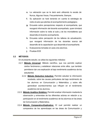 Página 67
e. La valoración que se le dará será utilizando la escala de:
Nunca, Algunas Veces, Frecuentemente, Siempre.
f. Su aplicación se hará teniendo en cuenta la estrategia de
visita al aula que plantea el acompañamiento pedagógico.
g. Encuesta sobre percepciones respecto al acompañante, que
recogerá información del docente acompañado, quien brindará
información sobre la visita al aula y de los microtalleres que
desarrolla el docente acompañante.
h. Encuesta sobre percepción de los talleres de actualización,
que recogerá información de los docentes acerca del
desarrollo de la capacitación que desarrolla el acompañante.
i. Evaluaciones tomadas en aula a los alumnos.
j. Pruebas ECE
2.2 MÉTODOS:
En el presente estudio, se utiliza los siguientes métodos:
2.2.1 Método Universal: Método científico, que nos permitió explicar
ciertos fenómenos y establecer relaciones entre ellos, que también
permitieron dar una explicación al bajo rendimiento académico de los
estudiantes
2.2.2 Método Deductivo Inductivo: Permitió estudiar la información
recabada, sobre las causas particulares del bajo rendimiento de
los alumnos en Comunicación y Matemática, y sobre ello
generalizar acontecimientos que influyen en el rendimiento
académico de los alumnos.
2.2.3 Método Analítico Sintético: Permitió analizar información mediante la
observación y entrevistas de los diferentes actores en relación a su
participación en el rendimiento académico de los alumnos en las áreas
de Comunicación y Matemática.
2.2.4 Método Comparativo-Explicativo: El cual permitió realizar un
comparativo de los aprendizajes en las áreas de Comunicación y
 