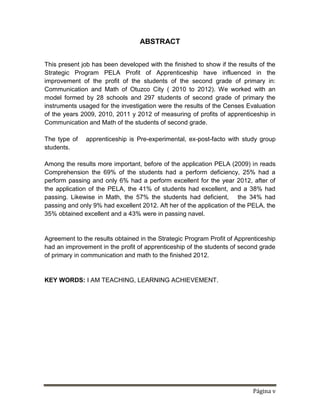 Página v
ABSTRACT
This present job has been developed with the finished to show if the results of the
Strategic Program PELA Profit of Apprenticeship have influenced in the
improvement of the profit of the students of the second grade of primary in:
Communication and Math of Otuzco City ( 2010 to 2012). We worked with an
model formed by 28 schools and 297 students of second grade of primary the
instruments usaged for the investigation were the results of the Censes Evaluation
of the years 2009, 2010, 2011 y 2012 of measuring of profits of apprenticeship in
Communication and Math of the students of second grade.
The type of apprenticeship is Pre-experimental, ex-post-facto with study group
students.
Among the results more important, before of the application PELA (2009) in reads
Comprehension the 69% of the students had a perform deficiency, 25% had a
perform passing and only 6% had a perform excellent for the year 2012, after of
the application of the PELA, the 41% of students had excellent, and a 38% had
passing. Likewise in Math, the 57% the students had deficient, the 34% had
passing and only 9% had excellent 2012. Aft her of the application of the PELA, the
35% obtained excellent and a 43% were in passing navel.
Agreement to the results obtained in the Strategic Program Profit of Apprenticeship
had an improvement in the profit of apprenticeship of the students of second grade
of primary in communication and math to the finished 2012.
KEY WORDS: I AM TEACHING, LEARNING ACHIEVEMENT.
 
