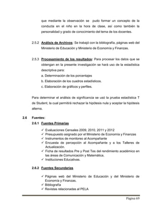 Página 69
que mediante la observación se pudo formar un concepto de la
conducta en el niño en la hora de clase, así como también la
personalidad y grado de conocimiento del tema de los docentes.
2.5.2 Análisis de Archivos: Se trabajó con la bibliografía, páginas web del
Ministerio de Educación y Ministerio de Economía y Finanzas.
2.5.3 Procesamiento de los resultados: Para procesar los datos que se
obtengan en la presente investigación se hará uso de la estadística
descriptiva para:
a. Determinación de los porcentajes
b. Elaboración de los cuadros estadísticos.
c. Elaboración de gráficos y perfiles.
Para determinar el análisis de significancia se usó la prueba estadística T
de Student, la cual permitirá rechazar la hipótesis nula y aceptar la hipótesis
alterna.
2.6 Fuentes:
2.6.1 Fuentes Primarias
 Evaluaciones Censales 2009, 2010, 2011 y 2012
 Presupuesto asignado por el Ministerio de Economía y Finanzas
 Instrumentos de monitoreo al Acompañante
 Encuesta de percepción al Acompañante y a los Talleres de
Actualización.
 Ficha de resultados Pre y Post Tes del rendimiento académico en
las áreas de Comunicación y Matemática.
 Instituciones Educativas.
2.6.2 Fuentes Secundarias
 Páginas web del Ministerio de Educación y del Ministerio de
Economía y Finanzas.
 Bibliografía
 Revistas relacionadas al PELA
 