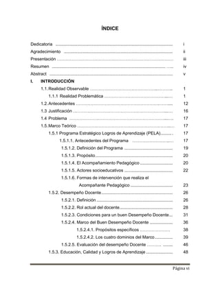 Página vi
ÍNDICE
Dedicatoria ................................................................................................. i
Agradecimiento .......................................................................................... ii
Presentación ……………………………………………………………………… iii
Resumen .............................................................................................. ….. iv
Abstract ...................................................................................................... v
I. INTRODUCCIÓN
1.1.Realidad Observable ………………………………………..……….. 1
1.1.1 Realidad Problemática ……………………………………...… 1
1.2.Antecedentes ………………………………………………….…….... 12
1.3 Justificación ………………………………………………………....… 16
1.4 Problema …………………………………………………………...…. 17
1.5.Marco Teórico ………………………………………………………..… 17
1.5.1 Programa Estratégico Logros de Aprendizaje (PELA).......... 17
1.5.1.1. Antecedentes del Programa ……………………..… 17
1.5.1.2. Definición del Programa ........................................ 19
1.5.1.3. Propósito................................................................ 20
1.5.1.4. El Acompañamiento Pedagógico ........................... 20
1.5.1.5. Actores socioeducativos ........................................ 22
1.5.1.6. Formas de intervención que realiza el
Acompañante Pedagógico ................................... 23
1.5.2. Desempeño Docente........................................................... 26
1.5.2.1. Definición ............................................................... 26
1.5.2.2. Rol actual del docente............................................ 28
1.5.2.3. Condiciones para un buen Desempeño Docente... 31
1.5.2.4. Marco del Buen Desempeño Docente ................... 36
1.5.2.4.1. Propósitos específicos ………………… 38
1.5.2.4.2. Los cuatro dominios del Marco............... 39
1.5.2.5. Evaluación del desempeño Docente ………. ........ 46
1.5.3. Educación, Calidad y Logros de Aprendizaje ...................... 48
 