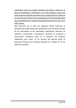 Página 83
“significativa” entre los puntajes promedios del pretest y postest en el
logro de aprendizaje en matemática, por lo tanto podemos concluir que
existe evidencia suficiente para afirmar que el programa PELA si afecta en
el incremento del nivel del Logro de Aprendizaje en el Área de Matemática
de los estudiantes del 2° grado de Educación Primaria de las I.E.P. de la
UGEL Otuzco.
Esto concuerda con lo dicho por Velásquez (2010); finalmente se
demuestra que existen diferencias significativas en el incremento del logro
de los aprendizajes de las capacidades matemáticas: Aplicación de
logaritmos, razonamiento y demostración, resolución de problemas y
comunicación matemática luego de la aplicación del Programa
“Matemática para Todos” en los alumnos del segundo grado de
Educación Primaria de la Institución Educativa Fe y Alegría Nº 43 del
distrito de Ventanilla.
 