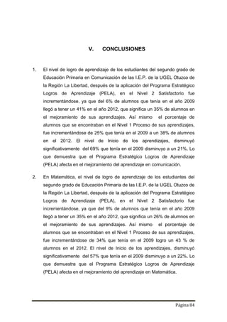 Página 84
V. CONCLUSIONES
1. El nivel de logro de aprendizaje de los estudiantes del segundo grado de
Educación Primaria en Comunicación de las I.E.P. de la UGEL Otuzco de
la Región La Libertad, después de la aplicación del Programa Estratégico
Logros de Aprendizaje (PELA), en el Nivel 2 Satisfactorio fue
incrementándose, ya que del 6% de alumnos que tenía en el año 2009
llegó a tener un 41% en el año 2012, que significa un 35% de alumnos en
el mejoramiento de sus aprendizajes. Así mismo el porcentaje de
alumnos que se encontraban en el Nivel 1 Proceso de sus aprendizajes,
fue incrementándose de 25% que tenía en el 2009 a un 38% de alumnos
en el 2012. El nivel de Inicio de los aprendizajes, disminuyó
significativamente del 69% que tenía en el 2009 disminuyo a un 21%. Lo
que demuestra que el Programa Estratégico Logros de Aprendizaje
(PELA) afecta en el mejoramiento del aprendizaje en comunicación.
2. En Matemática, el nivel de logro de aprendizaje de los estudiantes del
segundo grado de Educación Primaria de las I.E.P. de la UGEL Otuzco de
la Región La Libertad, después de la aplicación del Programa Estratégico
Logros de Aprendizaje (PELA), en el Nivel 2 Satisfactorio fue
incrementándose, ya que del 9% de alumnos que tenía en el año 2009
llegó a tener un 35% en el año 2012, que significa un 26% de alumnos en
el mejoramiento de sus aprendizajes. Así mismo el porcentaje de
alumnos que se encontraban en el Nivel 1 Proceso de sus aprendizajes,
fue incrementándose de 34% que tenía en el 2009 logro un 43 % de
alumnos en el 2012. El nivel de Inicio de los aprendizajes, disminuyó
significativamente del 57% que tenía en el 2009 disminuyo a un 22%. Lo
que demuestra que el Programa Estratégico Logros de Aprendizaje
(PELA) afecta en el mejoramiento del aprendizaje en Matemática.
 