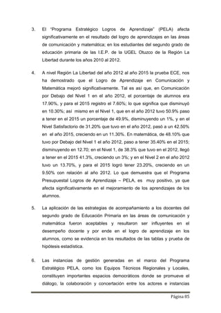 Página 85
3. El “Programa Estratégico Logros de Aprendizaje” (PELA) afecta
significativamente en el resultado del logro de aprendizajes en las áreas
de comunicación y matemática; en los estudiantes del segundo grado de
educación primaria de las I.E.P. de la UGEL Otuzco de la Región La
Libertad durante los años 2010 al 2012.
4. A nivel Región La Libertad del año 2012 al año 2015 la prueba ECE, nos
ha demostrado que el Logro de Aprendizaje en Comunicación y
Matemática mejoró significativamente. Tal es así que, en Comunicación
por Debajo del Nivel 1 en el año 2012, el porcentaje de alumnos era
17.90%, y para el 2015 registro el 7.60%; lo que significa que disminuyó
en 10.30%; así mismo en el Nivel 1, que en el año 2012 tuvo 50.9% paso
a tener en el 2015 un porcentaje de 49.9%, disminuyendo un 1%, y en el
Nivel Satisfactorio de 31.20% que tuvo en el año 2012, pasó a un 42.50%
en el año 2015, creciendo en un 11.30%. En matemática, de 48.10% que
tuvo por Debajo del Nivel 1 el año 2012, paso a tener 35.40% en el 2015;
disminuyendo en 12.70; en el Nivel 1, de 38.3% que tuvo en el 2012, llegó
a tener en el 2015 41.3%, creciendo un 3%; y en el Nivel 2 en el año 2012
tuvo un 13.70%, y para el 2015 logró tener 23.20%, creciendo en un
9.50% con relación al año 2012. Lo que demuestra que el Programa
Presupuestal Logros de Aprendizaje – PELA, es muy positivo, ya que
afecta significativamente en el mejoramiento de los aprendizajes de los
alumnos.
5. La aplicación de las estrategias de acompañamiento a los docentes del
segundo grado de Educación Primaria en las áreas de comunicación y
matemática fueron aceptables y resultaron ser influyentes en el
desempeño docente y por ende en el logro de aprendizaje en los
alumnos, como se evidencia en los resultados de las tablas y prueba de
hipótesis estadística.
6. Las instancias de gestión generadas en el marco del Programa
Estratégico PELA, como los Equipos Técnicos Regionales y Locales,
constituyen importantes espacios democráticos donde se promueve el
diálogo, la colaboración y concertación entre los actores e instancias
 