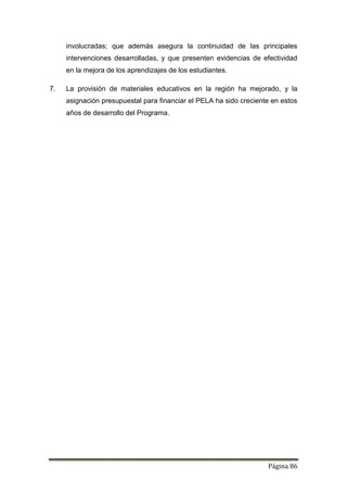 Página 86
involucradas; que además asegura la continuidad de las principales
intervenciones desarrolladas, y que presenten evidencias de efectividad
en la mejora de los aprendizajes de los estudiantes.
7. La provisión de materiales educativos en la región ha mejorado, y la
asignación presupuestal para financiar el PELA ha sido creciente en estos
años de desarrollo del Programa.
 