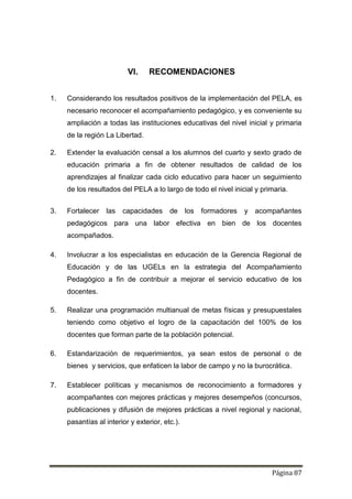 Página 87
VI. RECOMENDACIONES
1. Considerando los resultados positivos de la implementación del PELA, es
necesario reconocer el acompañamiento pedagógico, y es conveniente su
ampliación a todas las instituciones educativas del nivel inicial y primaria
de la región La Libertad.
2. Extender la evaluación censal a los alumnos del cuarto y sexto grado de
educación primaria a fin de obtener resultados de calidad de los
aprendizajes al finalizar cada ciclo educativo para hacer un seguimiento
de los resultados del PELA a lo largo de todo el nivel inicial y primaria.
3. Fortalecer las capacidades de los formadores y acompañantes
pedagógicos para una labor efectiva en bien de los docentes
acompañados.
4. Involucrar a los especialistas en educación de la Gerencia Regional de
Educación y de las UGELs en la estrategia del Acompañamiento
Pedagógico a fin de contribuir a mejorar el servicio educativo de los
docentes.
5. Realizar una programación multianual de metas físicas y presupuestales
teniendo como objetivo el logro de la capacitación del 100% de los
docentes que forman parte de la población potencial.
6. Estandarización de requerimientos, ya sean estos de personal o de
bienes y servicios, que enfaticen la labor de campo y no la burocrática.
7. Establecer políticas y mecanismos de reconocimiento a formadores y
acompañantes con mejores prácticas y mejores desempeños (concursos,
publicaciones y difusión de mejores prácticas a nivel regional y nacional,
pasantías al interior y exterior, etc.).
 