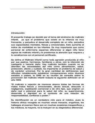 [MALTRATO INFANTIL] Noviembre 2009




Introducción:

El presente trabajo se decidió por el tema del síndrome de maltrato
infantil, ya que el problema que existe en la infancia es muy
frecuente, y perjudica el desarrollo completo de un niño, perjudica
sus capacidades mentales, físicas y emocionales. Esto aumenta el
índice de morbilidad en los infantes. Es muy importante que como
personal de enfermería sepamos diferenciar si algún niño tiene
signos de maltrato infantil y le prestemos la atención que requiera y
lo canalicemos con el personal certificado.
                                                                         10
Se define el Maltrato Infantil como toda agresión producida al niño
por sus padres, hermanos, familiares u otros, con la intención de
castigarlo o hacerle daño. Hay maltrato también cuando no se
atienden las necesidades del niño como alimentación, salud,
protección, afecto y cuidado. Es importante el problema de salud y
de carácter universal, Por la gran cantidad de definiciones que
dificultan notablemente establecer comparaciones entre diversos
estados o países, la OMS en su reunión de consulta sobre la
prevención del maltrato infantil redacto la siguiente definición en el
año 1999.

"El maltrato o vejación de menores abarca todas las formas de
malos tratos físicos y emocionales, abuso sexual, descuido o
negligencia, explotación comercial o de otro tipo, que originen un
daño real o potencial para la salud del niño, su supervivencia,
desarrollo o dignidad en el contexto de una relación de
responsabilidad, confianza o poder."1

Su identificación es un verdadero reto para el médico, pues la
historia clínica recogida es muchas veces inexacta, engañosa, los
hallazgos al examen físico son en muchas ocasiones inespecíficos y
los médicos, la mayoría, no lo incluyen en su diagnóstico diferencial.
 