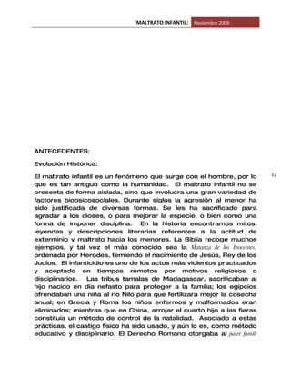 [MALTRATO INFANTIL] Noviembre 2009




ANTECEDENTES:

Evolución Histórica:

El maltrato infantil es un fenómeno que surge con el hombre, por lo      12
que es tan antiguo como la humanidad. El maltrato infantil no se
presenta de forma aislada, sino que involucra una gran variedad de
factores biopsicosociales. Durante siglos la agresión al menor ha
sido justificada de diversas formas. Se les ha sacrificado para
agradar a los dioses, o para mejorar la especie, o bien como una
forma de imponer disciplina. En la historia encontramos mitos,
leyendas y descripciones literarias referentes a la actitud de
exterminio y maltrato hacia los menores. La Biblia recoge muchos
ejemplos, y tal vez el más conocido sea la Matanza de los Inocentes,
ordenada por Herodes, temiendo el nacimiento de Jesús, Rey de los
Judíos. El infanticidio es uno de los actos más violentos practicados
y aceptado en tiempos remotos por motivos religiosos o
disciplinarios.  Las tribus tamalas de Madagascar, sacrificaban al
hijo nacido en día nefasto para proteger a la familia; los egipcios
ofrendaban una niña al río Nilo para que fertilizara mejor la cosecha
anual; en Grecia y Roma los niños enfermos y malformados eran
eliminados; mientras que en China, arrojar el cuarto hijo a las fieras
constituía un método de control de la natalidad. Asociado a estas
prácticas, el castigo físico ha sido usado, y aún lo es, como método
educativo y disciplinario. El Derecho Romano otorgaba al pater famili
 